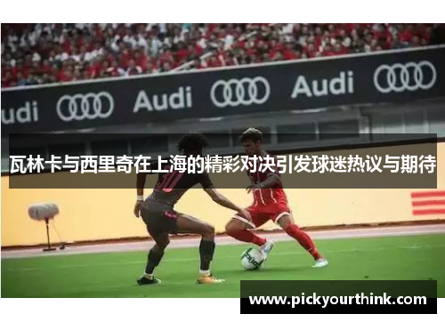 瓦林卡与西里奇在上海的精彩对决引发球迷热议与期待